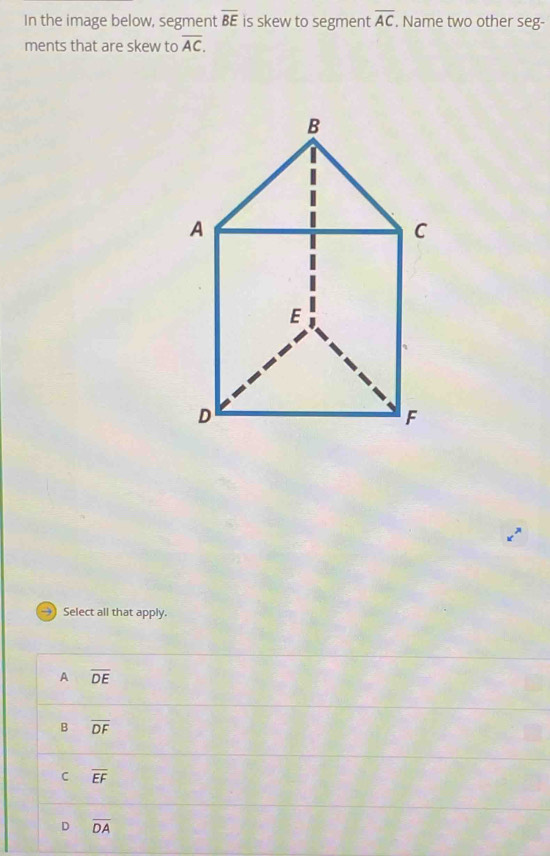 In the image below, segment overline BE is skew to segment overline AC Name two other seg-
ments that are skew to overline AC. 
Select all that apply.
A overline DE
B overline DF
C overline EF
D overline DA