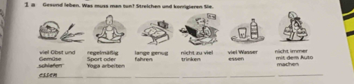 a Gesund leben. Was muss man tun? Streichen und korrigieren Sie.
viel Obst und regelmäßig lange genug nicht zu viel viel Wasser nicht immer
Sport oder
schiafen Gemüse Yoga arbeiten fahren trinken essen mit dem Auto machen
essen_
_
__
_
_