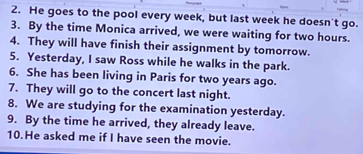 a f diling 
2. He goes to the pool every week, but last week he doesn't go. 
3. By the time Monica arrived, we were waiting for two hours. 
4. They will have finish their assignment by tomorrow. 
5. Yesterday, I saw Ross while he walks in the park. 
6. She has been living in Paris for two years ago. 
7. They will go to the concert last night. 
8. We are studying for the examination yesterday. 
9. By the time he arrived, they already leave. 
10.He asked me if I have seen the movie.