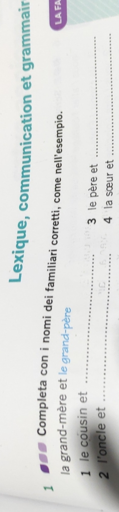 Lexique, communication et grammair 
1 ■ Completa con i nomi dei familiari corretti, come nell'esempio. 
LAFA 
la grand-mère et le grand-père 
1 le cousin et_ 
3 le père et_ 
2 l’oncle et_ 
4 la sœur et_