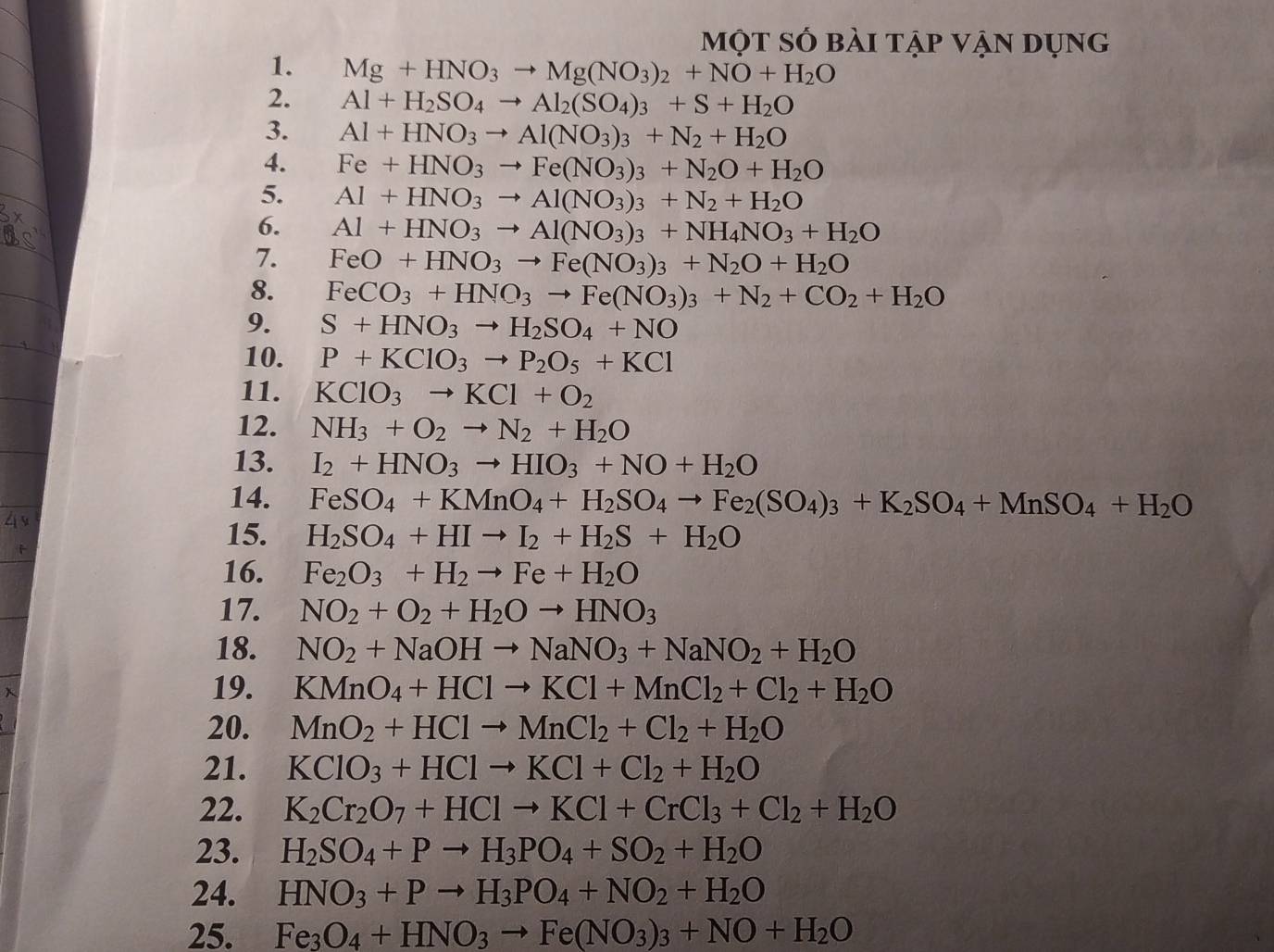 một số bài tập vận dụng
1. Mg+HNO_3to Mg(NO_3)_2+NO+H_2O
2. Al+H_2SO_4to Al_2(SO_4)_3+S+H_2O
3. Al+HNO_3to Al(NO_3)_3+N_2+H_2O
4. Fe+HNO_3to Fe(NO_3)_3+N_2O+H_2O
5. Al+HNO_3to Al(NO_3)_3+N_2+H_2O
6. Al+HNO_3to Al(NO_3)_3+NH_4NO_3+H_2O
7. FeO+HNO_3to Fe(NO_3)_3+N_2O+H_2O
8. FeCO_3+HNO_3to Fe(NO_3)_3+N_2+CO_2+H_2O
9. S+HNO_3to H_2SO_4+NO
10. P+KClO_3to P_2O_5+KCl
11. KClO_3to KCl+O_2
12. NH_3+O_2to N_2+H_2O
13. I_2+HNO_3to HIO_3+NO+H_2O
14. FeSO_4+KMnO_4+H_2SO_4to Fe_2(SO_4)_3+K_2SO_4+MnSO_4+H_2O
15. H_2SO_4+HIto I_2+H_2S+H_2O
16. Fe_2O_3+H_2to Fe+H_2O
17. NO_2+O_2+H_2Oto HNO_3
18. NO_2+NaOHto NaNO_3+NaNO_2+H_2O
19. KMnO_4+HClto KCl+MnCl_2+Cl_2+H_2O
20. MnO_2+HClto MnCl_2+Cl_2+H_2O
21. KClO_3+HClto KCl+Cl_2+H_2O
22. K_2Cr_2O_7+HClto KCl+CrCl_3+Cl_2+H_2O
23. H_2SO_4+Pto H_3PO_4+SO_2+H_2O
24. HNO_3+Pto H_3PO_4+NO_2+H_2O
25. Fe_3O_4+HNO_3to Fe(NO_3)_3+NO+H_2O