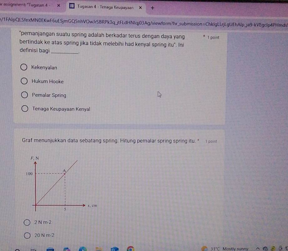 assignment: "Tugasan 4 - Tugasan 4 - Tenaga Keupayaan
e/1FAlpQLSfexMN0EKwF6uESjmGQ5nhVOwJrSBRPk3q_jtFLdHNIqj03Ag/viewform?hr_submission=ChkIgLLrjLgUEhAlp_ja9-kVEgclp4PHmds
"pemanjangan suatu spring adalah berkadar terus dengan daya yang 1 point
bertindak ke atas spring jika tidak melebihi had kenyal spring itu". Ini
definisi bagi_ .
Kekenyalan
Hukum Hooke
Pemalar Spring
Tenaga Keupayaan Kenyal
Graf menunjukkan data sebatang spring. Hitung pemalar spring spring itu, * 1 point
2Nm· 2
20 N m-2
31°C Mostly sunny