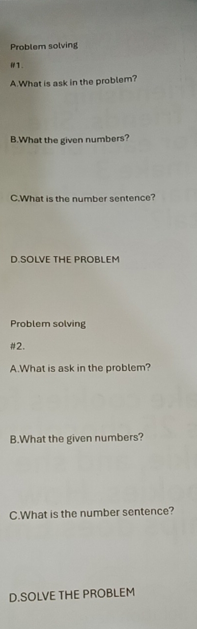 Problem solving 
#1. 
A.What is ask in the problem? 
B.What the given numbers? 
C.What is the number sentence? 
D.SOLVE THE PROBLEM 
Problem solving 
#2. 
A.What is ask in the problem? 
B.What the given numbers? 
C.What is the number sentence? 
D.SOLVE THE PROBLEM