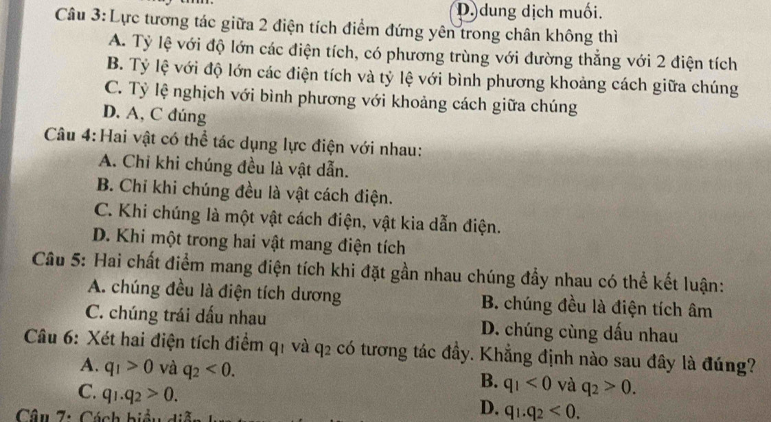 D dung dịch muối.
Câu 3: Lực tương tác giữa 2 điện tích điểm đứng yên trong chân không thì
A. Tỷ lệ với độ lớn các điện tích, có phương trùng với đường thẳng với 2 điện tích
B. Tỷ lệ với độ lớn các điện tích và tỷ lệ với bình phương khoảng cách giữa chúng
C. Tỷ lệ nghịch với bình phương với khoảng cách giữa chúng
D. A, C đúng
Câu 4:Hai vật có thể tác dụng lực điện với nhau:
A. Chi khi chúng đều là vật dẫn.
B. Chỉ khi chúng đều là vật cách điện.
C. Khi chúng là một vật cách điện, vật kia dẫn điện.
D. Khi một trong hai vật mang điện tích
Câu 5: Hai chất điểm mang điện tích khi đặt gần nhau chúng đẩy nhau có thể kết luận:
A. chúng đều là điện tích dương B. chúng đều là điện tích âm
C. chúng trái dấu nhau D. chúng cùng dấu nhau
Câu 6: Xét hai điện tích điểm q1 và q2 có tương tác đầy. Khẳng định nào sau đây là đúng?
A. q_1>0 và q_2<0</tex>. B. q_1<0</tex> và q_2>0. 
C. q_1.q_2>0. 
Câu 7: Cách biểu diễ
D. q_1.q_2<0</tex>.