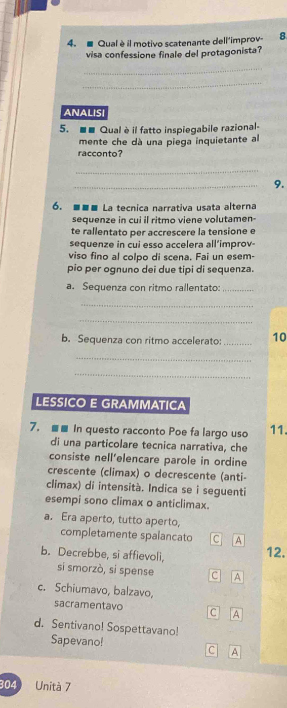 ■ Qual è il motivo scatenante dell’improv- 8
visa confessione finale del protagonista?
_
_
ANALISI
5. ■■ Qual è il fatto inspiegabile razional-
mente che dà una piega inquietante al
racconto?
_
_
9.
6. ■■é La tecnica narrativa usata alterna
sequenze in cui il ritmo viene volutamen-
te rallentato per accrescere la tensione e
sequenze in cui esso accelera all’improv-
viso fino al colpo di scena. Fai un esem-
pio per ognuno dei due tipi di sequenza.
a. Sequenza con ritmo rallentato:_
_
_
b. Sequenza con ritmo accelerato: _10
_
_
LESSICO E GRAMMATICA
7. ■■ In questo racconto Poe fa largo uso 11.
di una particolare tecnica narrativa, che
consiste nell’elencare parole in ordine
crescente (climax) o decrescente (anti-
climax) di intensità. Indica se i seguenti
esempi sono climax o anticlimax.
a. Era aperto, tutto aperto,
completamente spalancato c A
b. Decrebbe, si affievolì,
12.
si smorzò, si spense c A
c. Schiumavo, balzavo,
sacramentavo
C A
d. Sentivano! Sospettavano!
Sapevano!
C A
304 Unità 7