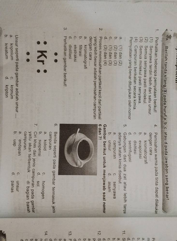 Berilah tanda silang (X) pada huruf a, b, c, atau d pada jawaban yang benar!
1. Perhatikan beberapa pernyataan berikut! 4. Pemisahan warna pada tinta dapat dilakuka
P
(1) Senyawa terdiri lebih dari satu unsur. dengan cara ....
m
(2) Semua senyawa pasti molekul. a. kromatografi
a
(3) Semua molekul pasti senyawa. b. evaporasi
b.
(4) Campuran berikatan secara kimia. c. distilasi
C.
Pernyataan yang benar ditunjukan oleh nomor d. sentrifugasi d.
5. Gabungan dari dua zat atau lebih tanpa 11. S
a. (1) dan (2) adanya ikatan kimia disebut ....
a
b. (2) dan (3) a. campuran c. senyawa b.
c. (1) dan (3) b. unsur d. asam C.
d. (3) dan (4) Gambar berikut untuk menjawab soal nomor d.
2. Proses memisahkan partikel kecil dari partikel 6 dan 7! 12. S
yang lebih besar adalah pemisahan campuran
p
dengan cara ....
a
a. kromatografib
b. filtrasi
C
c. ekstraksid
d. distilasi
3. Perhatikan gambar berikut!13. F
a
b
6. Benda seperti pada gambar termasuk jenis
C
campuran …
d
a. koloid c. homogen 14. U
: Kr: b. suspensi d. sol
n
a
7. Ciri khas dari jenis campuran pada gambar b
yaitu akan terbentuk ... di bagian bawah C
campuran.
a. endapan c. unsur
Unsur seperti pada gambar adalah unsur ,,,, b. uap
a. kromium c. kronum d. panas
b. kreatum d. kripton