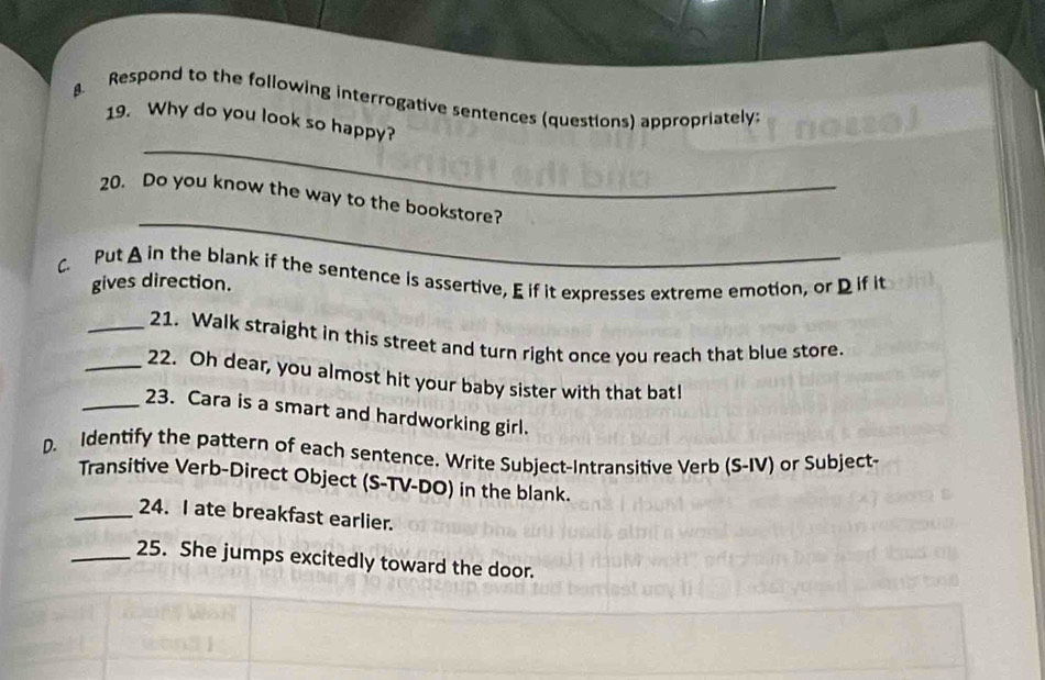 Respond to the following interrogative sentences (questions) appropriately: 
_ 
19. Why do you look so happy? 
_ 
20. Do you know the way to the bookstore? 
C. Put A in the blank if the sentence is assertive, E if it expresses extreme emotion, or D if it gives direction. 
_21. Walk straight in this street and turn right once you reach that blue store. 
_22. Oh dear, you almost hit your baby sister with that bat! 
_23. Cara is a smart and hardworking girl. 
D. Identify the pattern of each sentence. Write Subject-Intransitive Verb (S-IV) or Subject- 
Transitive Verb-Direct Object (S-TV-DO) in the blank. 
_24. I ate breakfast earlier. 
_25. She jumps excitedly toward the door.