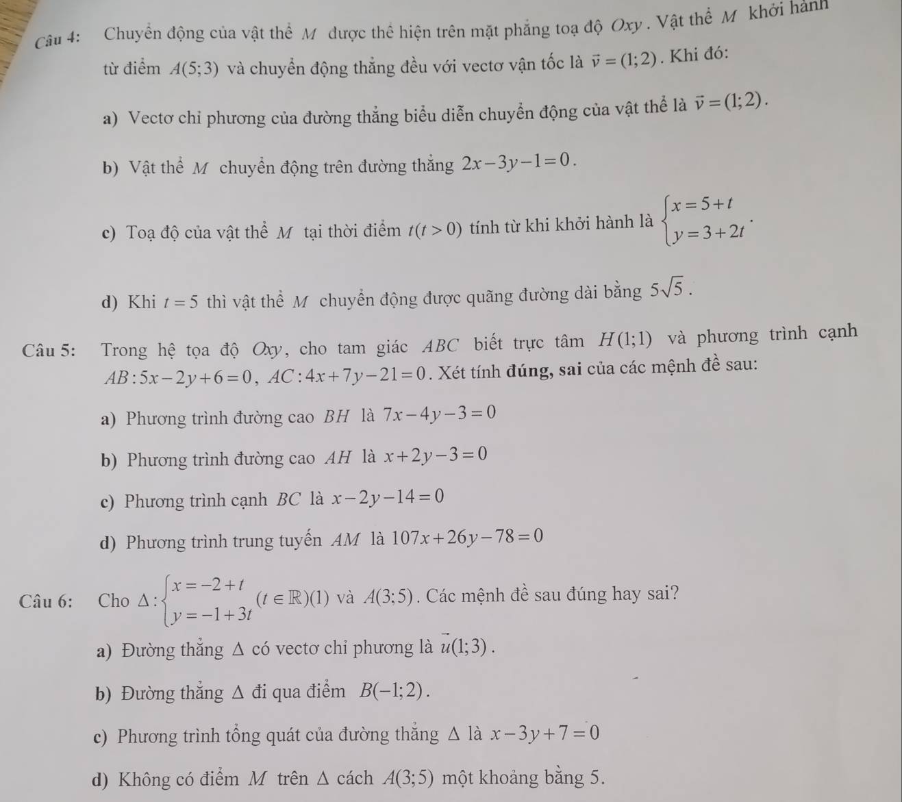 Chuyển động của vật thể Mỹ được thể hiện trên mặt phẳng toạ độ Oxy . Vật thể M khởi hànn
từ điểm A(5;3) và chuyển động thẳng đều với vectơ vận tốc là vector v=(1;2). Khi đó:
a) Vectơ chỉ phương của đường thẳng biểu diễn chuyển động của vật thể là vector v=(1;2).
b) Vật thể M chuyển động trên đường thắng 2x-3y-1=0.
c) Toạ độ của vật thể Mỹ tại thời điểm t(t>0) tính từ khi khởi hành là beginarrayl x=5+t y=3+2tendarray. .
d) Khi t=5 thì vật thể M chuyển động được quãng đường dài bằng 5sqrt(5).
Câu  5: Trong hệ tọa độ Oxy, cho tam giác ABC biết trực tâm H(1;1) và phương trình cạnh
AB:5x-2y+6=0,AC:4x+7y-21=0. Xét tính đúng, sai của các mệnh đề sau:
a) Phương trình đường cao BH là 7x-4y-3=0
b) Phương trình đường cao AH là x+2y-3=0
c) Phương trình cạnh BC là x-2y-14=0
d) Phương trình trung tuyến AM là 107x+26y-78=0
Câu 6: Cho △ :beginarrayl x=-2+t y=-1+3tendarray. (t∈ R)(1) và A(3;5). Các mệnh đề sau đúng hay sai?
a) Đường thẳng △ cdot 0 vectơ chỉ phương là vector u(1;3).
b) Đường thắng △ di qua điểm B(-1;2).
c) Phương trình tổng quát của đường thắng △ l_0 x-3y+7=0
d) Không có điểm M trên △ c ách A(3;5) một khoảng bằng 5.