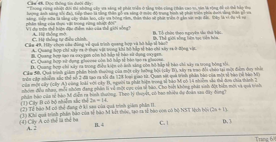 Đọc thông tin dưới đây:
'Trong rừng nhiệt đới thì những cây ưa sáng sẽ phát triển ở tằng trên cùng (thân cao to, tán lá rộng để có thể hắp thụ
lượng ánh sáng tối đa), tiếp theo là tằng thăn gỗ ưa sáng ở mức độ trung bình sẽ phát triển phía dưới tằng thăn gỗ ưa
sáng. tiếp nữa là tằng cây thân leo, cây ưa bóng râm, thân thảo sẽ phát triển ở gần sát mặt đắt. Đây là ví dụ về sự
phân tắng của thực vật trong rừng nhiệt đới''
Ví dụ trên thể hiện đặc điểm nào của thế giới sống?
A. Hệ thống mở. B. Tổ chức theo nguyên tắc thứ bậc.
C. Hệ thống tự điều chinh. D. Thế giới sống liên tục tiến hóa.
Câu 49. Hãy chọn câu đúng về quá trình quang hợp và hộ hắp tế bào?
A. Quang hợp chỉ xảy ra ở thực vật trong khi hô hấp tế bảo chỉ xảy ra ở động vật.
B. Quang hợp tạo ra oxygen còn hô hấp tế bào sử dụng oxygen.
C. Quang hợp sử dụng glucose còn hô hấp tế bào tạo ra glucose.
D. Quang hợp chỉ xây ra trong điều kiện có ánh sáng còn hô hấp tể bảo chỉ xảy ra trong bóng tối.
Câu 50. Quá trình giảm phân bình thường của một cây lưỡng bội (cây B), xảy ra trao đổi chéo tại một điểm duy nhất
trên cặp nhiễm sắc thể số 2 đã tạo ra tối đa 128 loại giao tử. Quan sát quả trình phân bảo của một tế bào (tế bảo M)
của một cây (cây A) cùng loài với cây B, người ta phát hiện trong tế bảo M có 14 nhiễm sắc thể đơn chia thành 2
nhóm đều nhau, mỗi nhóm đang phân li về một cực của tế bảo. Cho biết không phát sinh đột biển mới và quả trình
phân bảo của tế bảo M diễn ra bình thường. Theo lý thuyết, có bao nhiêu dự đoán sau đây đùng?
(1) Cây B có bộ nhiễm sắc thể 2n=14.
(2) Tể bảo M có thể đang ở kỉ sau của quả trình giảm phân II.
(3) Khi quá trình phân bảo của tế bào M kết thúc, tạo ra tế bào con có bộ NST lệch bội (2n+1).
(4) Cây A có thể là thể ba
A. 2 B. 4 C. 1 D. 3
Trang 6/6