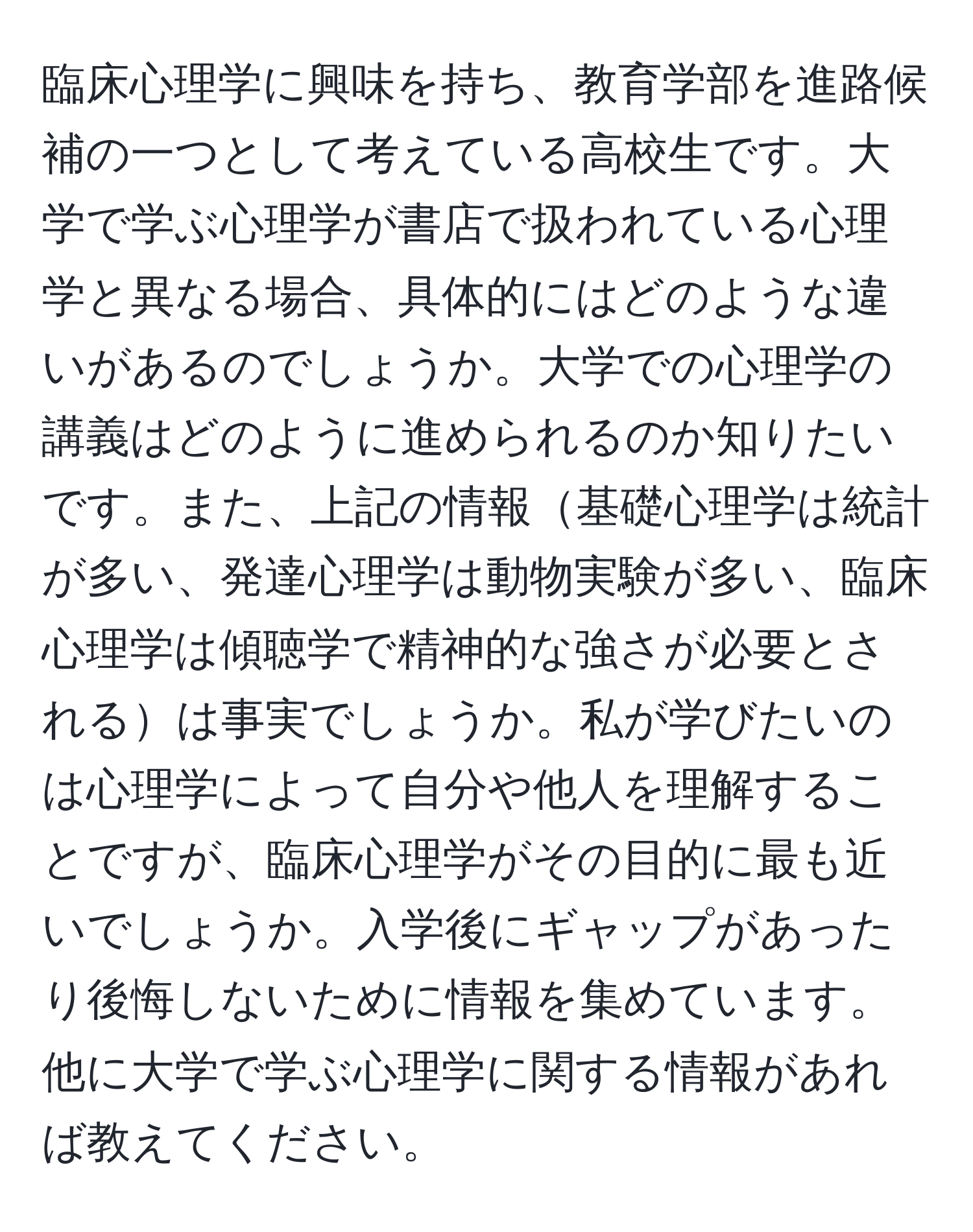 臨床心理学に興味を持ち、教育学部を進路候補の一つとして考えている高校生です。大学で学ぶ心理学が書店で扱われている心理学と異なる場合、具体的にはどのような違いがあるのでしょうか。大学での心理学の講義はどのように進められるのか知りたいです。また、上記の情報基礎心理学は統計が多い、発達心理学は動物実験が多い、臨床心理学は傾聴学で精神的な強さが必要とされるは事実でしょうか。私が学びたいのは心理学によって自分や他人を理解することですが、臨床心理学がその目的に最も近いでしょうか。入学後にギャップがあったり後悔しないために情報を集めています。他に大学で学ぶ心理学に関する情報があれば教えてください。