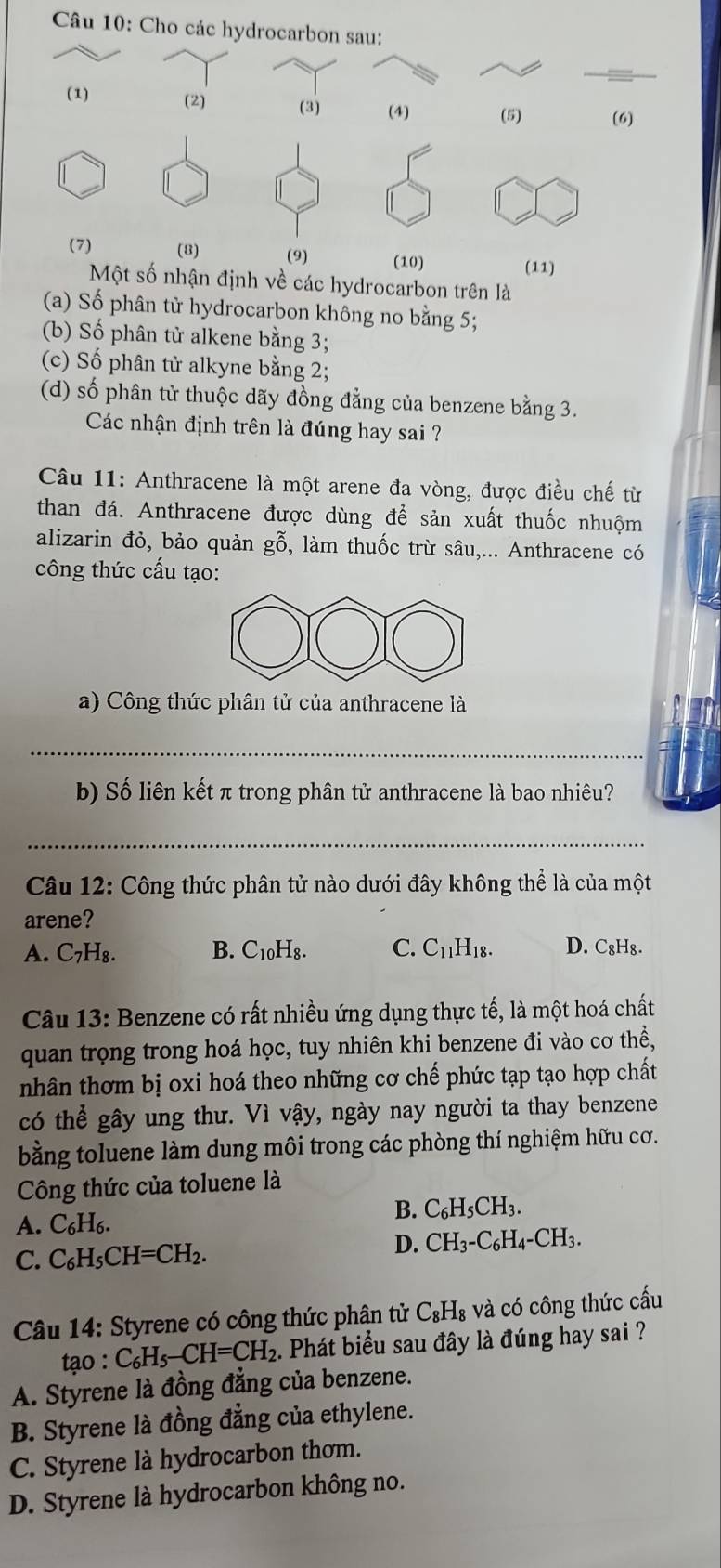 Cho các hydrocarbon sau:
(1) (2) (3) (4) (5) (6)
(7) (8) (9) (10) (11)
Một số nhận định về các hydrocarbon trên là
(a) Số phân tử hydrocarbon không no bằng 5;
(b) Số phân tử alkene bằng 3;
(c) Số phân tử alkyne bằng 2;
(d) số phân tử thuộc dãy đồng đẳng của benzene bằng 3.
Các nhận định trên là đúng hay sai ?
Câu 11: Anthracene là một arene đa vòng, được điều chế từ
than đá. Anthracene được dùng để sản xuất thuốc nhuộm
alizarin đỏ, bảo quản gỗ, làm thuốc trừ sâu,... Anthracene có
công thức cấu tạo:
a) Công thức phân tử của anthracene là
_
b) Số liên kết π trong phân tử anthracene là bao nhiêu?
_
Câu 12: Công thức phân tử nào dưới đây không thể là của một
arene?
A. C₇H₈. B. C_10H_8. C. C_11H_18. D. C₈H₈.
Câu 13: Benzene có rất nhiều ứng dụng thực tế, là một hoá chất
quan trọng trong hoá học, tuy nhiên khi benzene đi vào cơ thể,
nhân thơm bị oxi hoá theo những cơ chế phức tạp tạo hợp chất
có thể gây ung thư. Vì vậy, ngày nay người ta thay benzene
bằng toluene làm dung môi trong các phòng thí nghiệm hữu cơ.
Công thức của toluene là
A. C_6H_6.
B. C_6H_5CH_3.
C. C_6H_5CH=CH_2.
D. CH_3-C_6H_4-CH_3.
Câu 14: Styrene có công thức phân tử C_8H_8 và có công thức cầu
tạo : C_6H_5-CH=CH_2. Phát biểu sau đây là đúng hay sai ?
A. Styrene là đồng đẳng của benzene.
B. Styrene là đồng đẳng của ethylene.
C. Styrene là hydrocarbon thơm.
D. Styrene là hydrocarbon không no.