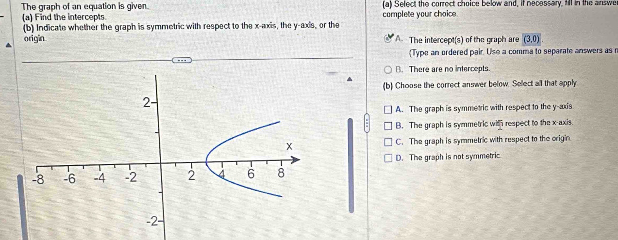 The graph of an equation is given. (a) Select the correct choice below and, if necessary, fill in the answe
(a) Find the intercepts. complete your choice
(b) Indicate whether the graph is symmetric with respect to the x-axis, the y-axis, or the
origin. A. The intercept(s) of the graph are (3,0)
(Type an ordered pair. Use a comma to separate answers as n
B. There are no intercepts.
(b) Choose the correct answer below. Select all that apply
A. The graph is symmetric with respect to the y-axis.
B. The graph is symmetric with respect to the x-axis
C. The graph is symmetric with respect to the origin.
D. The graph is not symmetric.