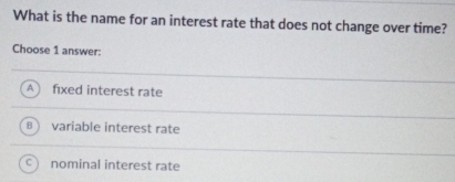 What is the name for an interest rate that does not change over time?
Choose 1 answer:
A fixed interest rate
A variable interest rate
nominal interest rate