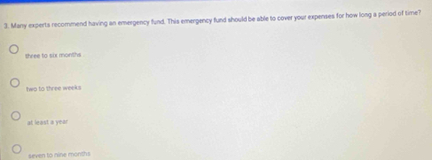 Many experts recommend having an emergency fund. This emergency fund should be able to cover your expenses for how long a period of time?
three to six months
two to three weeks
at least a year
seven to nine months