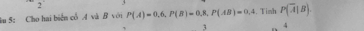 2
3
âu 5: Cho hai biến cổ .A và B với P(A)=0,6, P(B)=0,8, P(AB)=0.4. Tinh P(overline A|B). 
7
3
4