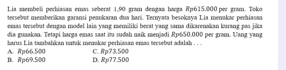 Lia membeli perhiasan emas seberat 1,90 gram dengan harga Rp615.000 per gram. Toko
tersebut memberikan garansi penukaran dua hari. Ternyata besoknya Lia menukar perhiasan
emas tersebut dengan model lain yang memiliki berat yang sama dikarenakan kurang pas jika
dia gunakan. Tetapi harga emas saat itu sudah naik menjadi Rp650.000 per gram. Uang yang
harus Lia tambahkan untuk menukar perhiasan emas tersebut adalah . . .
A. Rp66.500 C. Rp73.500
B. Rp69.500 D. Rp77.500