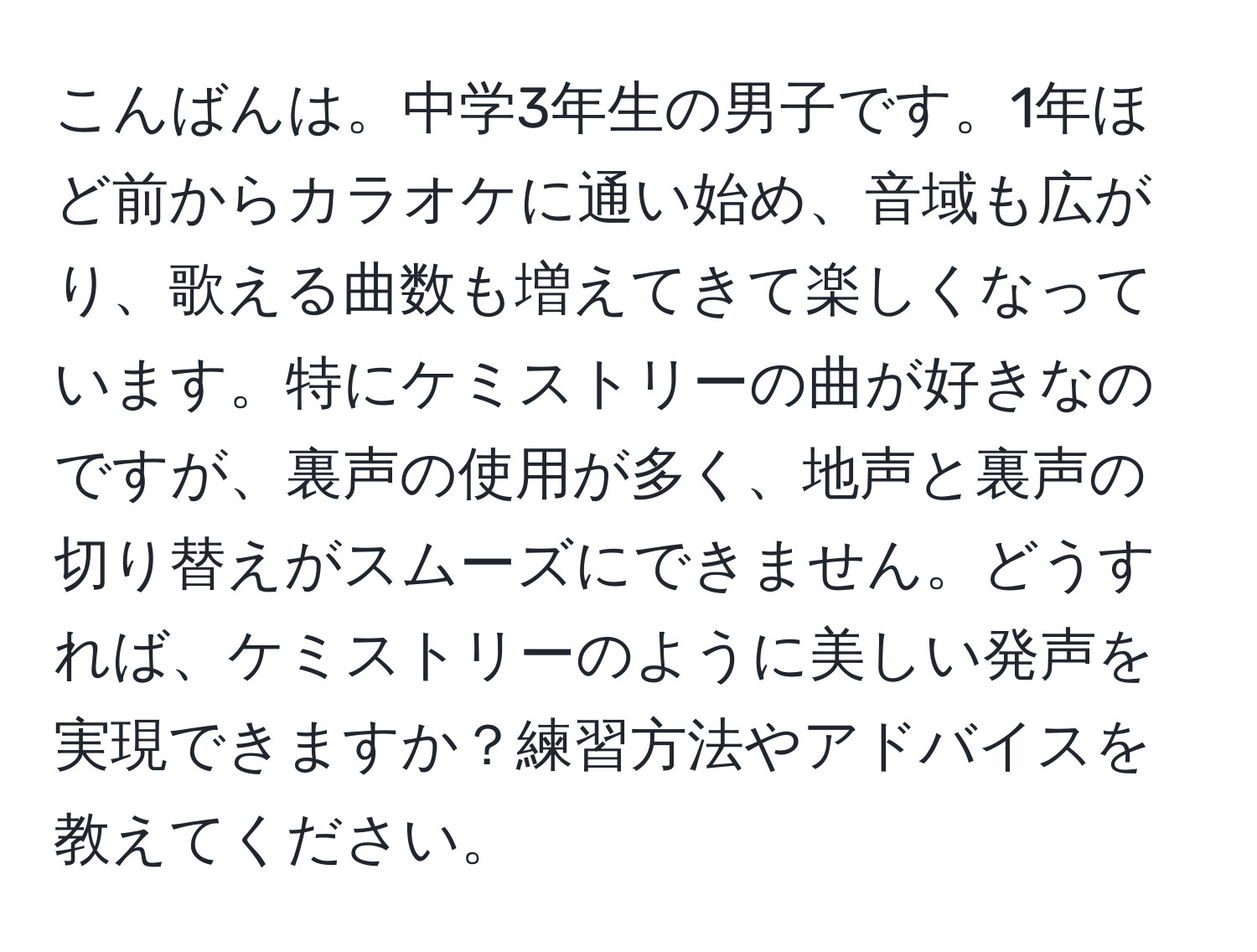 こんばんは。中学3年生の男子です。1年ほど前からカラオケに通い始め、音域も広がり、歌える曲数も増えてきて楽しくなっています。特にケミストリーの曲が好きなのですが、裏声の使用が多く、地声と裏声の切り替えがスムーズにできません。どうすれば、ケミストリーのように美しい発声を実現できますか？練習方法やアドバイスを教えてください。