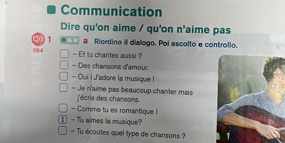 Communication 
Dire qu'on aime / qu'on n'aime pas 
1 a Riordino il dialogo. Poi ascolto e controllo. 
064 - Et tu chantes aussi ? 
- Des chansons d'amour. 
- Oui ! J'adore la musique ! 
- Je n'aime pas beaucoup chanter mais 
j'écris des chansons. 
- Comme tu es romantique ! 
1 ) — Tu aimes la musique? 
- Tu écoutes quel type de chansons ?