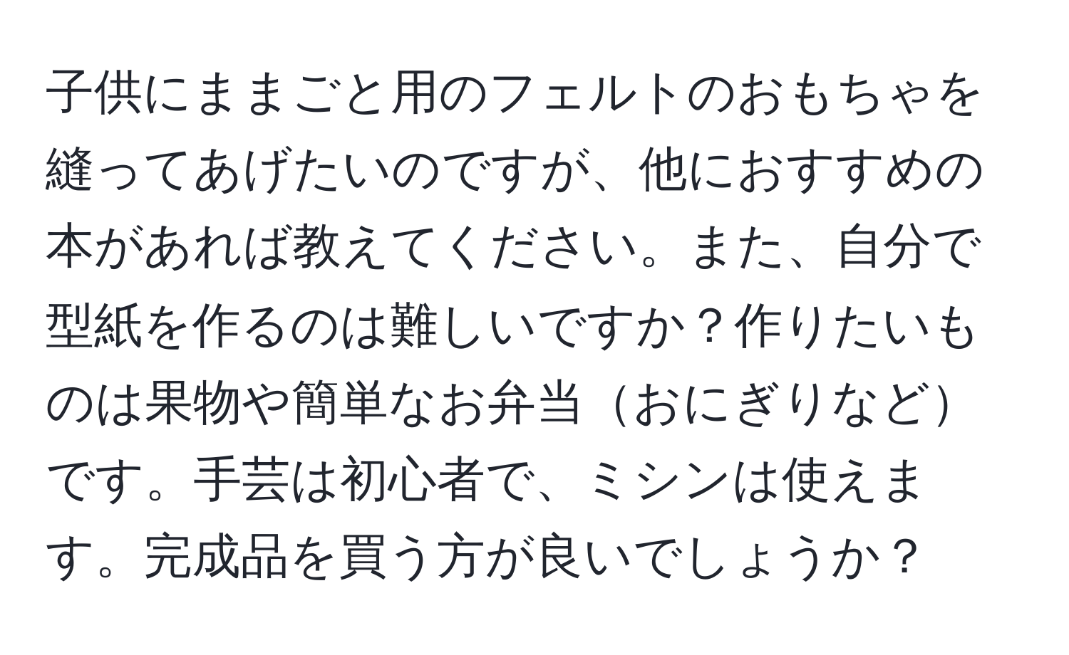 子供にままごと用のフェルトのおもちゃを縫ってあげたいのですが、他におすすめの本があれば教えてください。また、自分で型紙を作るのは難しいですか？作りたいものは果物や簡単なお弁当おにぎりなどです。手芸は初心者で、ミシンは使えます。完成品を買う方が良いでしょうか？