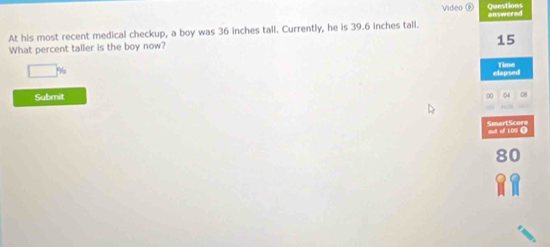 Video Questions 
At his most recent medical checkup, a boy was 36 inches tall. Currently, he is 39.6 inches tall. answered
15
What percent taller is the boy now?
□° elapsed Time 
Submit 
00 04 08 
SmartScore out of 109 0
80