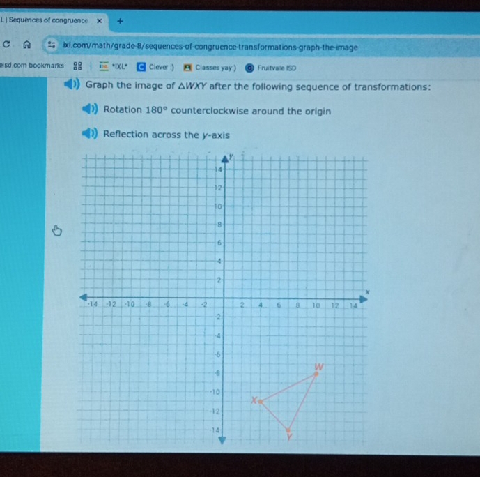 Sequences of congruence + 
ixl.com/math/grade-8/sequences-of-congruence-transformations-graph-the-image 
isd.com bookmarks *IXL* Clever :) A Classes yay:) Fruitvale ISD 
Graph the image of △ WXY after the following sequence of transformations: 
Rotation 180° counterclockwise around the origin