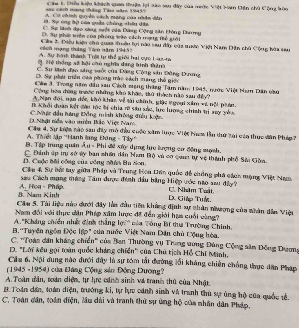 Điều kiện khách quan thuận lợi nào sau đây của nước Việt Nam Dân chủ Cộng hòa
sau cách mạng tháng Tâm năm 1945?
A. Có chính quyển cách mạng của nhân dân
D. Sự ủng hộ của quản chúng nhân dân
C. Sự lãnh đạo sáng suốt của Đảng Cộng sản Đông Dương
D. Sự phát triển của phong trào cách mạng thể giới
Câu 2. Điều kiện chủ quan thuận lợi nào sau đây của nước Việt Nam Dân chủ Cộng hòa sau
cách mạng tháng Tám năm 1945?
A. Sự hình thành Trật tự thể giới hai cực I-an-ta
B. Hệ thống xã hội chủ nghĩa đang hình thành
C. Sự lãnh đạo sáng suốt của Đảng Cộng sản Đông Dương
D. Sự phát triển của phong trào cách mạng thể giới
Cầu 3. Trong năm đầu sau Cách mạng tháng Tám năm 1945, nước Việt Nam Dân chủ
Cộng hòa đứng trước những khỏ khăn, thử thách nào sau đây?
A Nạn đối, nạn đốt, khó khăn về tài chính, giặc ngoại xâm và nội phán.
B.Khối đoàn kết dân tộc bị chia rẽ sâu sắc, lực lượng chính trị suy yếu.
C.Nhật đầu hàng Đồng minh không điều kiện.
D.Nhật tiền vào miền Bắc Việt Nam.
Câu 4. Sự kiện nào sau đây mở đầu cuộc xâm lược Việt Nam lần thứ hai của thực dân Pháp?
A. Thiết lập “Hành lang Đông - Tây”
B. Tập trung quân Âu - Phi đề xây dựng lực lượng cơ động mạnh.
C. Đánh úp trụ sở ủy ban nhân dân Nam Bộ và cơ quan tự vệ thành phố Sài Gòn.
D. Cuộc bãi công của công nhân Ba Son.
Câu 4. Sự bắt tay giữa Pháp và Trung Hoa Dân quốc đề chống phá cách mạng Việt Nam
sau Cách mạng tháng Tám được đánh dấu bằng Hiệp ước nào sau đây?
A. Hoa - Pháp. C. Nhâm Tuất,
B. Nam Kinh D. Giáp Tuất.
Câu 5. Tài liệu nào dưới đây lần đầu tiên khẳng định sự nhân nhượng của nhân dân Việt
Nam đối với thực dân Pháp xâm lược đã đến giới hạn cuối cùng?
A."Kháng chiến nhất định thẳng lợi'' của Tổng Bí thư Trường Chinh.
B.“Tuyên ngôn Độc lập" của nước Việt Nam Dân chủ Cộng hòa.
C. “Toàn dân kháng chiến" của Ban Thường vụ Trung ương Đảng Cộng sản Đông Dương
D. "Lời kêu gọi toàn quốc kháng chiến" của Chủ tịch Hồ Chí Minh.
Câu 6. Nội dung nào dưới đây là sự tóm tắt đường lối kháng chiến chống thực dân Pháp
(1945 -1954) của Đảng Cộng sản Đông Dương?
A.Toàn dân, toàn diện, tự lực cánh sinh và tranh thủ của Nhật.
B.Toàn dân, toàn diện, trường kì, tự lực cánh sinh và tranh thủ sự ủng hộ của quốc tế.
C. Toàn dân, toàn diện, lâu dài và tranh thủ sự ủng hộ của nhân dân Pháp.