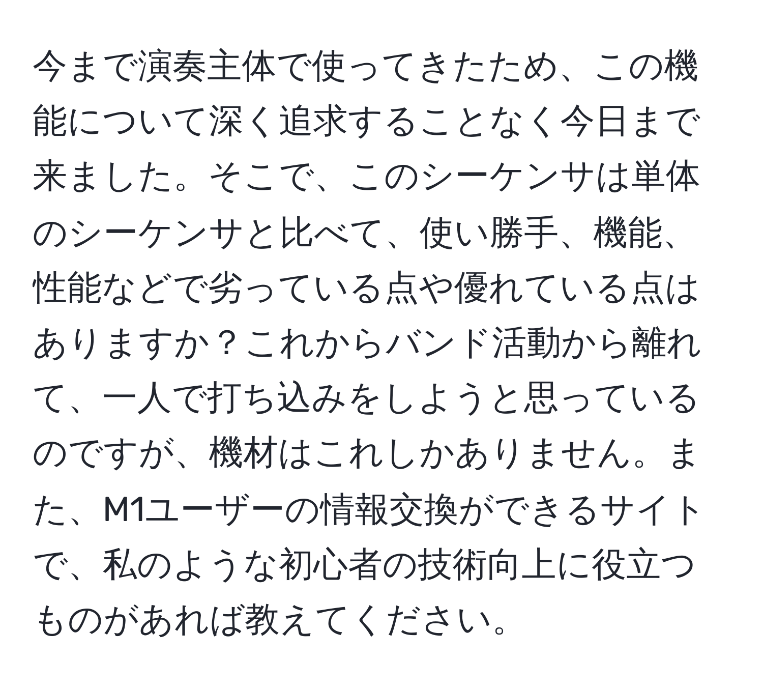 今まで演奏主体で使ってきたため、この機能について深く追求することなく今日まで来ました。そこで、このシーケンサは単体のシーケンサと比べて、使い勝手、機能、性能などで劣っている点や優れている点はありますか？これからバンド活動から離れて、一人で打ち込みをしようと思っているのですが、機材はこれしかありません。また、M1ユーザーの情報交換ができるサイトで、私のような初心者の技術向上に役立つものがあれば教えてください。