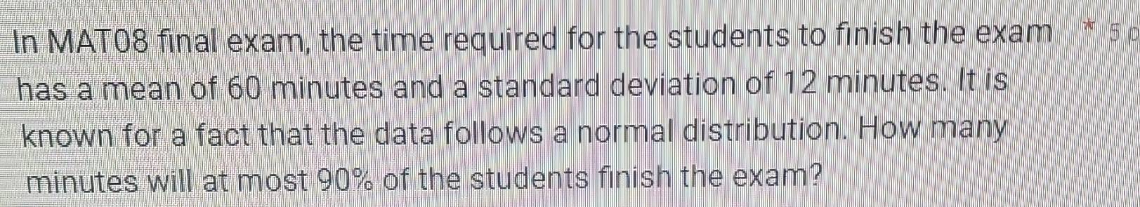 In MAT08 final exam, the time required for the students to finish the exam * 5 p 
has a mean of 60 minutes and a standard deviation of 12 minutes. It is 
known for a fact that the data follows a normal distribution. How many
minutes will at most 90% of the students finish the exam?