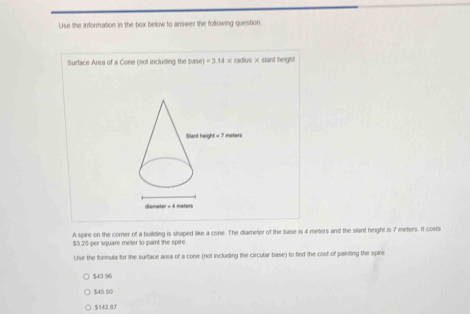 Use the information in the box below to answer the following question.
Surface Area of a Cone (not including the base)=3.14 × radius × slant height
A spire on the corner of a building is shaped like a cone. The diameter of the base is 4 meters and the slant height is 7 meters. It costs
$3.25 per square meter to paint the spire.
Use the formula for the surface area of a cone (not including the circular base) to find the cost of painting the spire.
$43.96
$45.50
$142.87