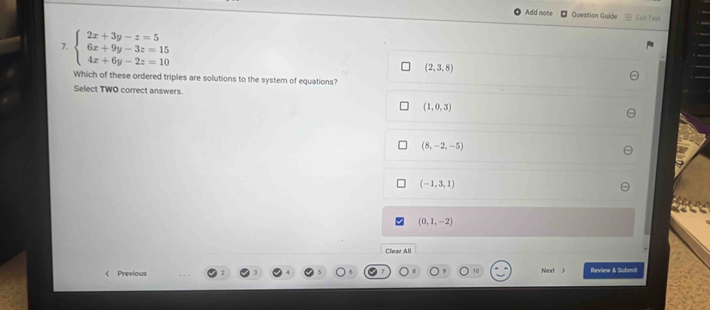 Add note Question Guide Exit Test
7. beginarrayl 2x+3y-z=5 6x+9y-3z=15 4x+6y-2z=10endarray.
(2,3,8)
Which of these ordered triples are solutions to the system of equations?
Select TWO correct answers.
(1,0,3)
(8,-2,-5)
(-1,3,1)
(0,1,-2)
Clear All
< Previous 10 Next > Review & Submit