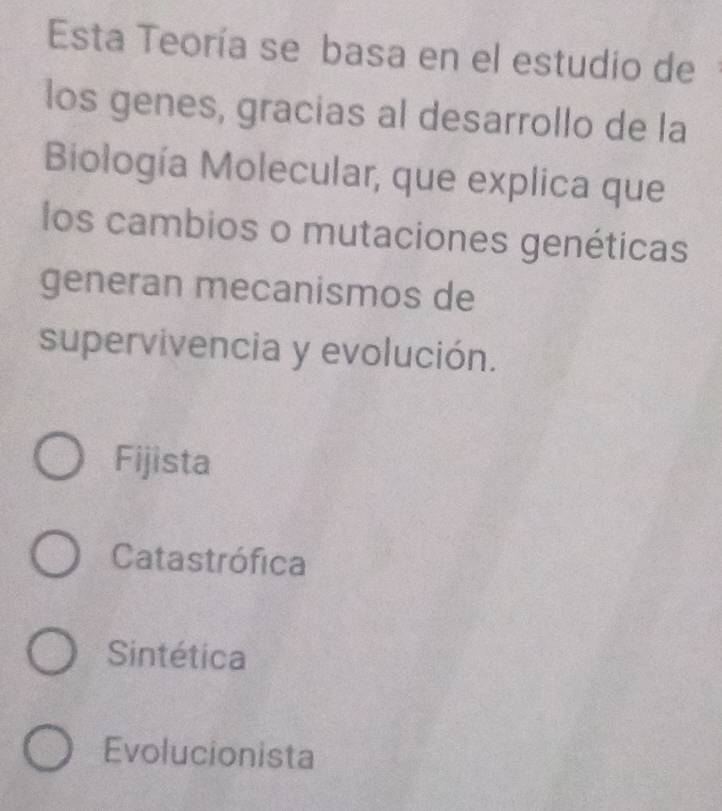 Esta Teoría se basa en el estudio de
los genes, gracias al desarrollo de la
Biología Molecular, que explica que
los cambios o mutaciones genéticas
generan mecanismos de
supervivencia y evolución.
Fijista
Catastrófica
Sintética
Evolucionista