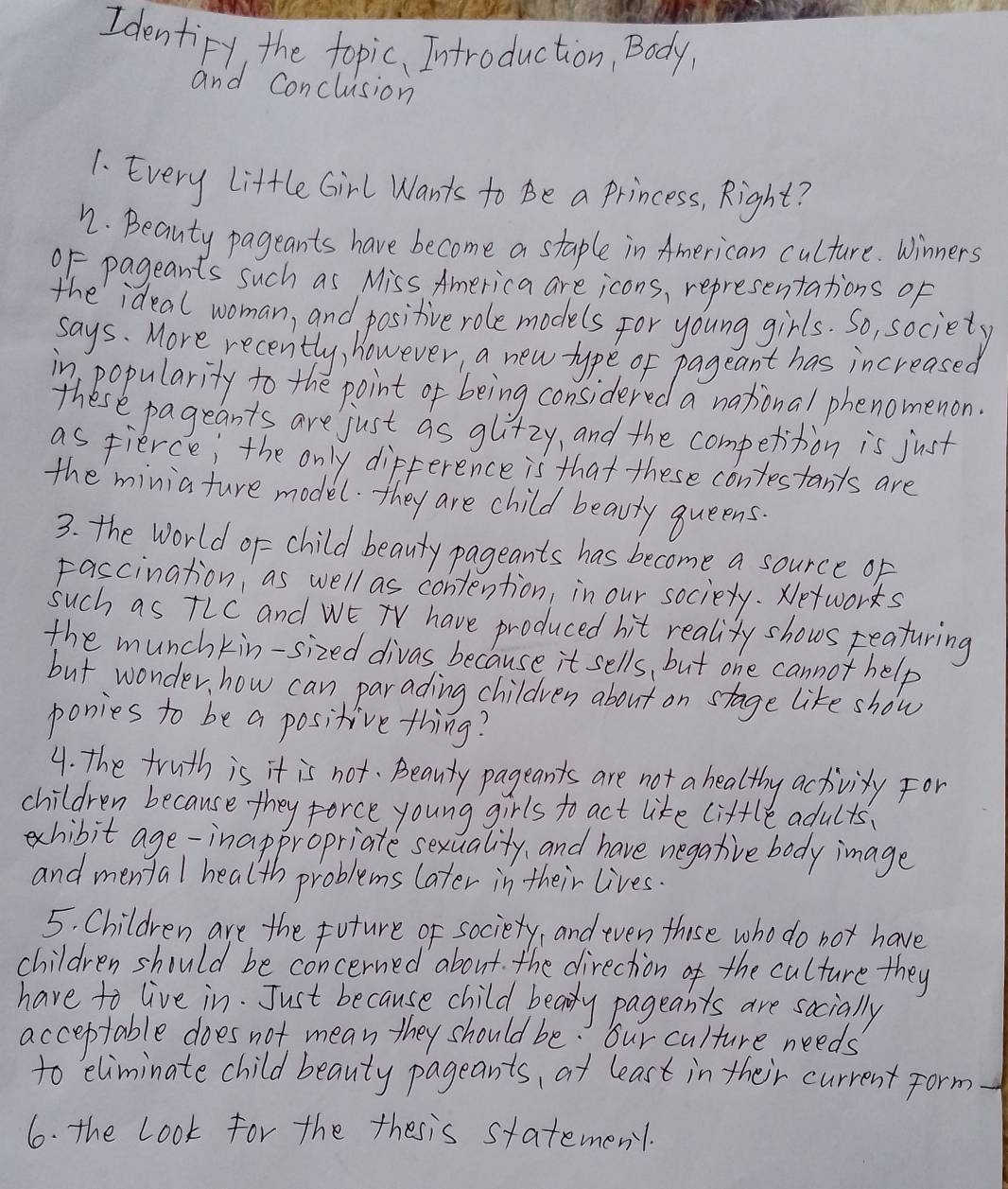 Identify, the topic, Introduction, Body, 
and Conclusion 
1. Every Little Girl Wants to Be a Princess, Right? 
n. Beauty pageants have become a staple in American culture. Winners 
0F pageants such as Miss America are icons, representations of 
the ideal woman, and positive role models for young girls. So, society 
says. More recently, however, a new type of pageant has increased 
in popularity to the point of being considered a national phenomenon. 
these pageants are just as gli+zy, and the competition is just 
as fierce; the only difference is that these contestants are 
the minia ture model. they are child beauty queens. 
3. the World of = child beauty pageants has become a source of 
Fascination, as well as contention, in our society. xetworks 
such as tLC and WE have produced hit realizy shows reaturing 
the munchkin-sized divas because it sells, but one cannot help 
but wonder how can parading children about on stage like show 
ponies to be a positive thing? 
4. the truth is it is not. Beauty pageants are not a healthy activity For 
children because they force young girls to act like little adults. 
exhibit age-inappropriate sexuality, and have negative body image 
and mental health problems later in their lives. 
5. Children are the future of sociery, and even thise who do not have 
children should be concerned about. the direction of the culture they 
have to live in. Just because child beay pageants are socially 
acceptable does not mean they should be. our culture needs 
to eliminate child beauty pageants, at least in their current form- 
6. the Look for the thesis statemen1.
