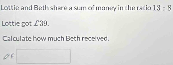 Lottie and Beth share a sum of money in the ratio 13:8
Lottie got £39. 
Calculate how much Beth received.
£ □