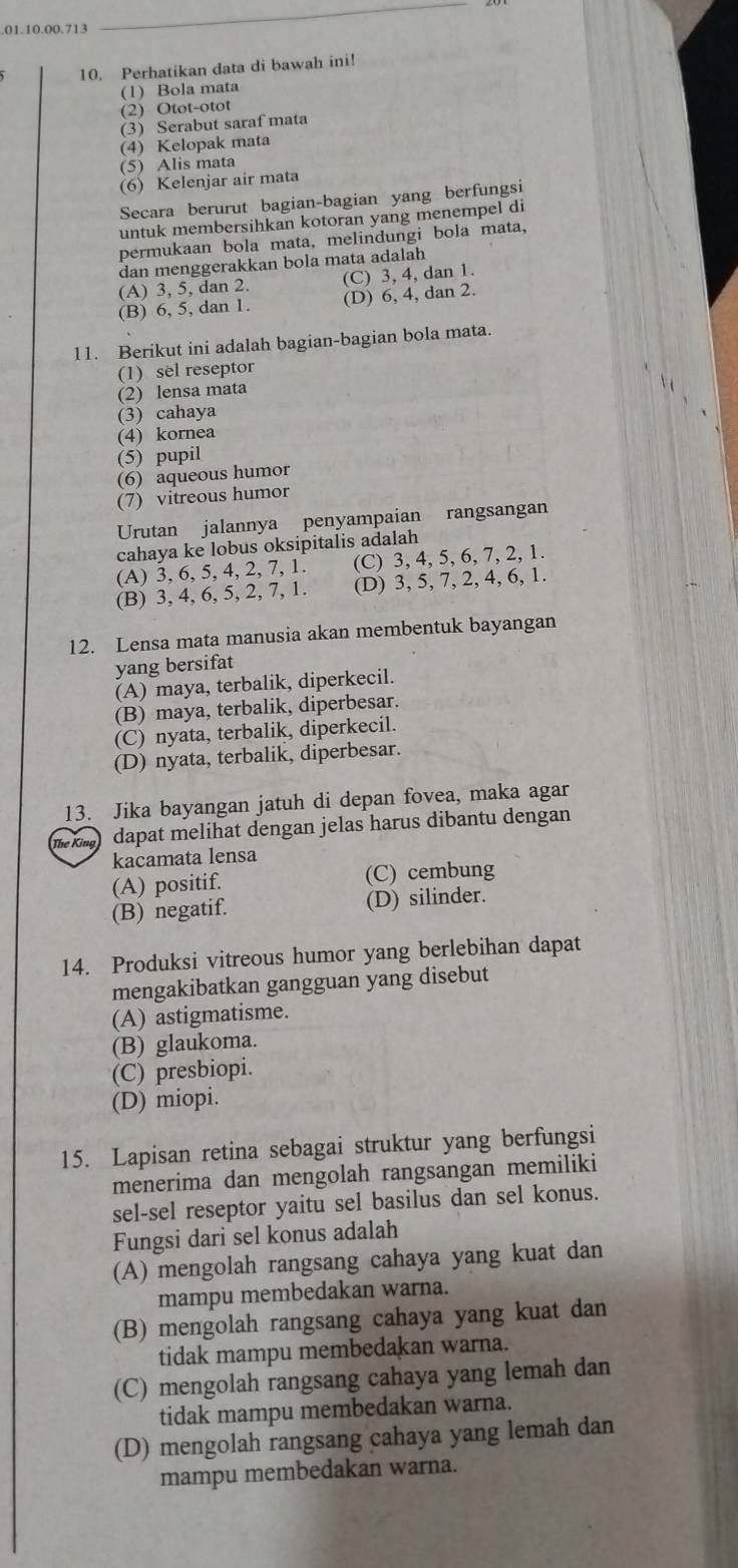 Perhatikan data di bawah ini!
(1) Bola mata
(2) Otot-otot
(3) Serabut saraf mata
(4) Kelopak mata
(5) Alis mata
(6) Kelenjar air mata
Secara berurut bagian-bagian yang berfungsi
untuk membersihkan kotoran yang menempel di
permukaan bola mata, melindungi bola mata,
dan menggerakkan bola mata adalah
(A) 3, 5, dan 2. (C) 3, 4, dan 1.
(B) 6, 5, dan 1. (D) 6, 4, dan 2.
11. Berikut ini adalah bagian-bagian bola mata.
(1) sel reseptor
(2) lensa mata
(3) cahaya
(4) kornea
(5) pupil
(6) aqueous humor
(7) vitreous humor
Urutan jalannya penyampaian rangsangan
cahaya ke lobus oksipitalis adalah
(A) 3, 6, 5, 4, 2, 7, 1 (C) 3, 4, 5, 6, 7, 2, 1.
(B) 3, 4, 6, 5, 2, 7, 1. (D) 3, 5, 7, 2, 4, 6, 1.
12. Lensa mata manusia akan membentuk bayangan
yang bersifat
(A) maya, terbalik, diperkecil.
(B) maya, terbalik, diperbesar.
(C) nyata, terbalik, diperkecil.
(D) nyata, terbalik, diperbesar.
13. Jika bayangan jatuh di depan fovea, maka agar
The King dapat melihat dengan jelas harus dibantu dengan
kacamata lensa
(A) positif. (C) cembung
(B) negatif. (D) silinder.
14. Produksi vitreous humor yang berlebihan dapat
mengakibatkan gangguan yang disebut
(A) astigmatisme.
(B) glaukoma.
(C) presbiopi.
(D) miopi.
15. Lapisan retina sebagai struktur yang berfungsi
menerima dan mengolah rangsangan memiliki
sel-sel reseptor yaitu sel basilus dan sel konus.
Fungsi dari sel konus adalah
(A) mengolah rangsang cahaya yang kuat dan
mampu membedakan warna.
(B) mengolah rangsang cahaya yang kuat dan
tidak mampu membedakan warna.
(C) mengolah rangsang cahaya yang lemah dan
tidak mampu membedakan warna.
(D) mengolah rangsang cahaya yang lemah dan
mampu membedakan warna.