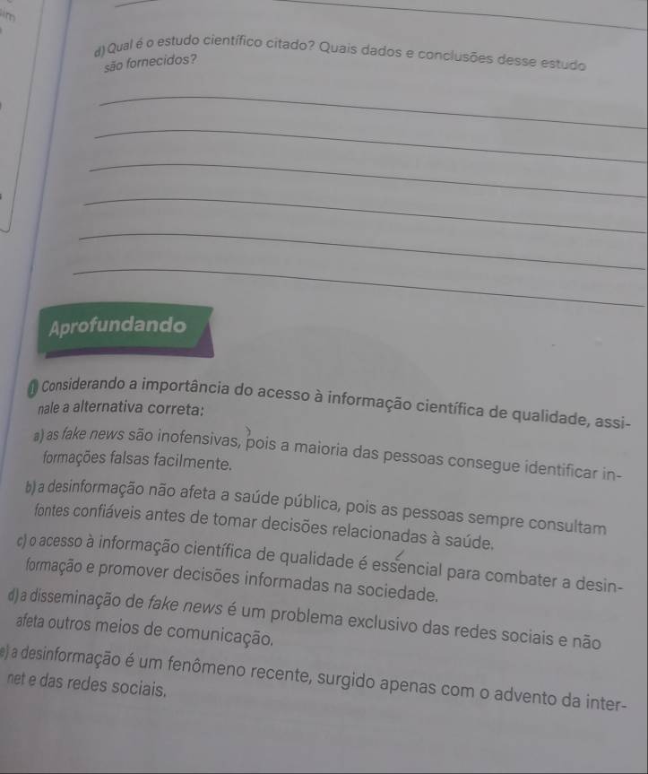 Qual é o estudo científico citado? Quais dados e conclusões desse estudo
são fornecidos?
_
_
_
_
_
_
Aprofundando
Considerando a importância do acesso à informação científica de qualidade, assi-
nale a alternativa correta:
a) as fake news são inofensivas, pois a maioria das pessoas consegue identificar in-
formações falsas facilmente.
b) a desinformação não afeta a saúde pública, pois as pessoas sempre consultam
fontes confiáveis antes de tomar decisões relacionadas à saúde.
c) o acesso à informação científica de qualidade é essencial para combater a desin-
formação e promover decisões informadas na sociedade.
d) a disseminação de fake news é um problema exclusivo das redes sociais e não
afeta outros meios de comunicação.
e) a desinformação é um fenômeno recente, surgido apenas com o advento da inter-
net e das redes sociais.