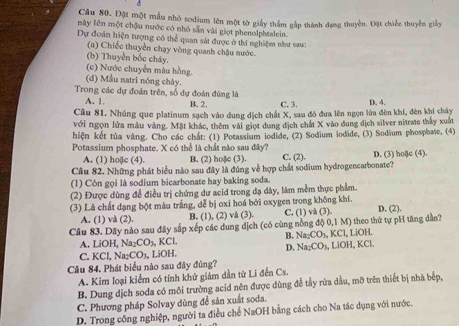 Đặt một mẫu nhỏ sodium lên một tờ giấy thầm gấp thành dạng thuyền. Đặt chiếc thuyền giấy
này lên một chậu nước có nhỏ sẵn vài giọt phenolphtalein.
Dự đoán hiện tượng có thể quan sát được ở thí nghiệm như sau:
(a) Chiếc thuyền chạy vòng quanh chậu nước.
(b) Thuyền bốc cháy.
(c) Nước chuyền màu hồng.
(d) Mẫu natri nóng chảy.
Trong các dự đoán trên, số dự đoán đúng là
A. 1. B. 2. C. 3. D. 4.
Câu 81. Nhúng que platinum sạch vào dung dịch chất X, sau đó đưa lên ngọn lửa đèn khí, đèn khí cháy
với ngọn lửa màu vàng. Mặt khác, thêm vài giọt dung dịch chất X vào dung dịch silver nitrate thấy xuất
hiện kết tủa vàng. Cho các chất: (1) Potassium iodide, (2) Sodium iodide, (3) Sodium phosphate, (4)
Potassium phosphate. X có thể là chất nào sau đây?
A. (1) hoặc (4). B. (2) hoặc (3). C. (2). D. (3) hoặc (4).
Câu 82. Những phát biểu nào sau đây là đúng về hợp chất sodium hydrogencarbonate?
(1) Còn gọi là sodium bicarbonate hay baking soda.
(2) Được dùng đề điều trị chứng dư acid trong dạ dày, làm mềm thực phẩm.
(3) Là chất dạng bột màu trắng, dễ bị oxi hoá bởi oxygen trong không khí.
A. (1) và (2). B. (1), (2) và (3). C. (1) và (3). D. (2).
Câu 83. Dãy nào sau đây sắp xếp các dung dịch (có cùng nồng độ 0,1 M) theo thứ tự pH tăng dần?
B. Na_2CO_3
A. LiOH, Na_2CO_3 , KCl. , KCl, LiOH.
D. Na_2CO_3
C. KCl, Na2 CO_3 , LiOH. 3, LiOH, KCl.
Câu 84. Phát biểu nào sau đây đúng?
A. Kim loại kiểm có tính khử giảm dần từ Li đến Cs.
B. Dung dịch soda có môi trường acid nên được dùng để tầy rửa dầu, mỡ trên thiết bị nhà bếp,
C. Phương pháp Solvay dùng đề sản xuất soda.
D. Trong công nghiệp, người ta điều chế NaOH bằng cách cho Na tác dụng với nước.