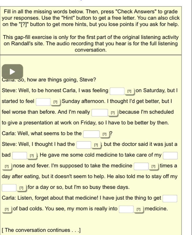 Fill in all the missing words below. Then, press "Check Answers" to grade 
your responses. Use the "Hint" button to get a free letter. You can also click 
on the "[?]" button to get more hints, but you lose points if you ask for help. 
This gap-fill exercise is only for the first part of the original listening activity 
on Randall's site. The audio recording that you hear is for the full listening 
conversation. 
Cana. So, how are things going, Steve? 
Steve: Well, to be honest Carla, I was feeling □ [?]| on Saturday, but I 
started to feel □ [?] Sunday afternoon. I thought I'd get better, but I 
feel worse than before. And I'm really □ [?] because I'm scheduled 
to give a presentation at work on Friday, so I have to be better by then. 
Carla: Well, what seems to be the □. [?] B 
Steve: Well, I thought I had the □ _  [?] but the doctor said it was just a 
bad □ [?] He gave me some cold medicine to take care of my □
[?] nose and fever. I'm supposed to take the medicine □ _  [?] times a 
day after eating, but it doesn't seem to help. He also told me to stay off my 
□ [?] for a day or so, but I'm so busy these days. 
Carla: Listen, forget about that medicine! I have just the thing to get □ 
[?] ] of bad colds. You see, my mom is really into □ [?] medicine. 
[ The conversation continues . . .]