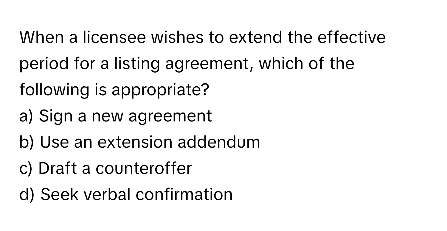 When a licensee wishes to extend the effective period for a listing agreement, which of the following is appropriate?

a) Sign a new agreement 
b) Use an extension addendum 
c) Draft a counteroffer 
d) Seek verbal confirmation