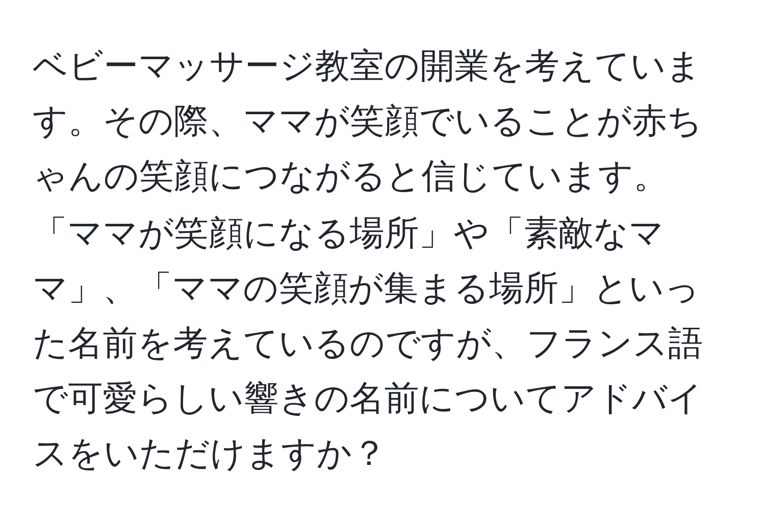 ベビーマッサージ教室の開業を考えています。その際、ママが笑顔でいることが赤ちゃんの笑顔につながると信じています。「ママが笑顔になる場所」や「素敵なママ」、「ママの笑顔が集まる場所」といった名前を考えているのですが、フランス語で可愛らしい響きの名前についてアドバイスをいただけますか？