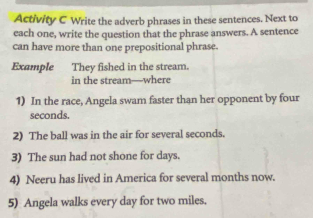 Activity C Write the adverb phrases in these sentences. Next to 
each one, write the question that the phrase answers. A sentence 
can have more than one prepositional phrase. 
Example They fished in the stream. 
in the stream—where 
1) In the race, Angela swam faster than her opponent by four
seconds. 
2) The ball was in the air for several seconds. 
3) The sun had not shone for days. 
4) Neeru has lived in America for several months now. 
5) Angela walks every day for two miles.