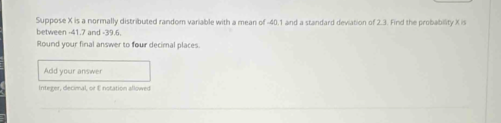 Suppose X is a normally distributed random variable with a mean of -40.1 and a standard deviation of 2.3. Find the probability X is 
between -41.7 and -39.6. 
Round your final answer to four decimal places. 
Add your answer 
Integer, decimal, or E notation allowed