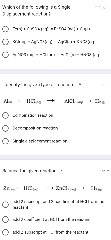 Which of the following is a Single 1 point
Displacement reaction?
Fe(s)+CuSO4(aq)=FeSO4(aq)+Cu(s)
KCl(aq)+AgNO3(aq)=AgCl(s)+KNO3(aq
AgNO3(aq)+HCl(aq)=AgCl(s)+HNO3(aq
Identify the given type of reaction: * 1 point
Al_(s)+HCl_(aq)to AlCl_3(aq)+H_2(g)
Combination reaction
Decomposition reaction
Single displacement reaction
Balance the given reaction: * 1 point
Zn_(s)+HCl_(aq)to ZnCl_2(aq)+H_2(g)
add 2 subscript and 2 coefficient at HCI from the
reactant
add 2 coefficient at HCI from the reactant
add 2 subscript at HCI from the reactant