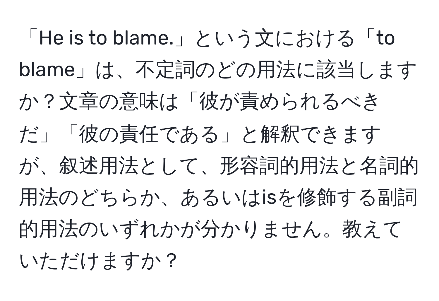 「He is to blame.」という文における「to blame」は、不定詞のどの用法に該当しますか？文章の意味は「彼が責められるべきだ」「彼の責任である」と解釈できますが、叙述用法として、形容詞的用法と名詞的用法のどちらか、あるいはisを修飾する副詞的用法のいずれかが分かりません。教えていただけますか？