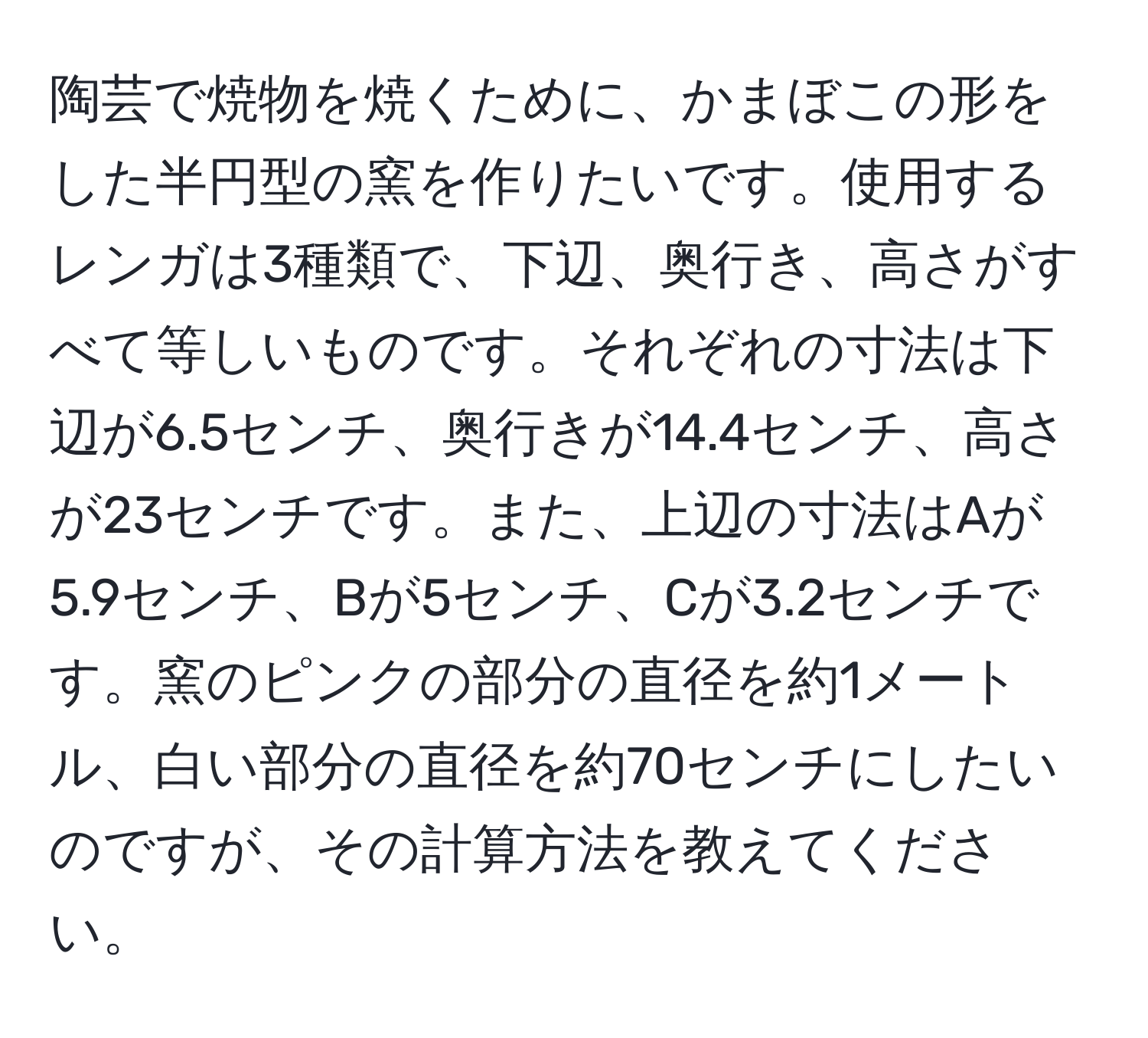 陶芸で焼物を焼くために、かまぼこの形をした半円型の窯を作りたいです。使用するレンガは3種類で、下辺、奥行き、高さがすべて等しいものです。それぞれの寸法は下辺が6.5センチ、奥行きが14.4センチ、高さが23センチです。また、上辺の寸法はAが5.9センチ、Bが5センチ、Cが3.2センチです。窯のピンクの部分の直径を約1メートル、白い部分の直径を約70センチにしたいのですが、その計算方法を教えてください。