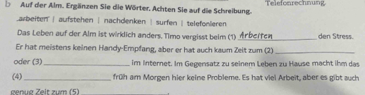 Auf der Alm. Ergänzen Sie die Wörter. Achten Sie auf die Schreibung. Telefonrechnung
arbeiten | aufstehen | nachdenken | surfen | telefonleren
Das Leben auf der Alm ist wirklich anders. Timo vergisst beim (1) _den Stress.
Er hat meistens keinen Handy-Empfang, aber er hat auch kaum Zeit zum (2)_
oder (3)_ im Internet. Im Gegensatz zu seinem Leben zu Hause macht ihm das
(4) _früh am Morgen hier keine Probleme. Es hat viel Arbeit, aber es gibt auch
genug Zeit zum (5)_
.