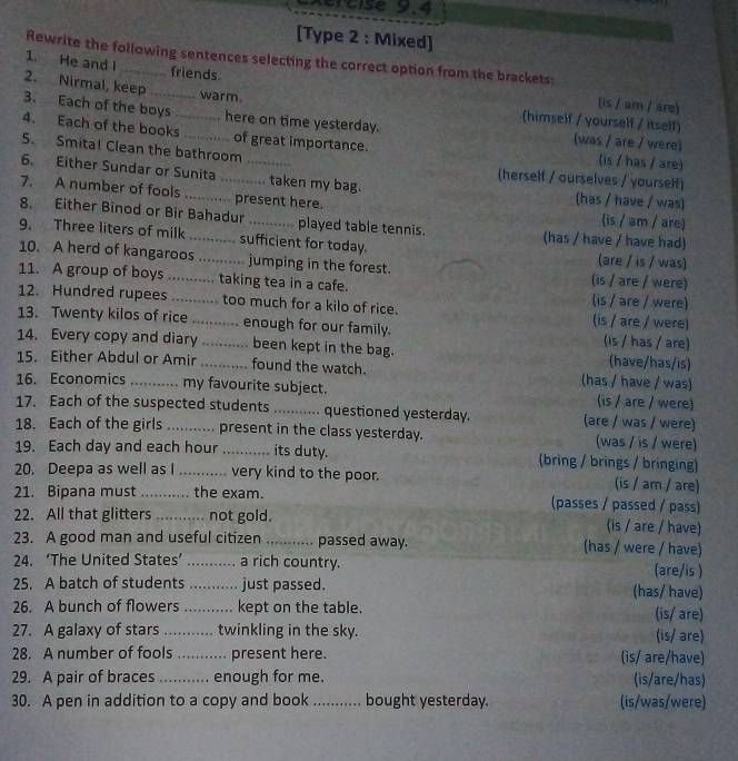 ércise 9.4
[Type 2 : Mixed]
Rewrite the following sentences selecting the correct option from the brackets:
1. He and I
2. Nirmal, keep
friends. (is / am / are)
warm. (himself / yourself / itsell)
3. Each of the boys_ here on time yesterday. (was / are / were)
4. Each of the books           of great importance. (is / has / are)
5. Smita! Clean the bathroom
6. Either Sundar or Sunita .......... taken my bag.
(herself / ourselves / yourself)
7. A number of fools  .......... present here. (has / have / was) (is / am / are)
8. Either Binod or Bir Bahadur played table tennis. (has / have / have had)
9. Three liters of milk .......... sufficient for today. (are / is / was)
10. A herd of kangaroos ........... jumping in the forest.
11. A group of boys ........... taking tea in a cafe. (is / are / were) (is / are / were)
12. Hundred rupees ......... too much for a kilo of rice. (is / are / were)
13. Twenty kilos of rice  ........_ enough for our family. (is / has / are)
14. Every copy and diary _been kept in the bag.
(have/has/is)
15. Either Abdul or Amir _found the watch. (has / have / was)
16. Economics .._ . my favourite subject. (is / are / were)
17. Each of the suspected students_ questioned yesterday. (are / was / were)
18. Each of the girls _present in the class yesterday. (was / is / were)
19. Each day and each hour_ its duty. (bring / brings / bringing)
20. Deepa as well as I .... very kind to the poor. (is / am / are)
21. Bipana must ....... the exam. (passes / passed / pass)
22. All that glitters_ ... not gold. (is / are / have)
23. A good man and useful citizen _passed away. (has / were / have)
24. ‘The United States’ _a rich country. (are/is )
25. A batch of students _just passed. (has/ have)
26. A bunch of flowers_ kept on the table. (is/ are)
27. A galaxy of stars _ twinkling in the sky. (is/ are)
28. A number of fools _present here. (is/ are/have)
29. A pair of braces _enough for me. (is/are/has)
30. A pen in addition to a copy and book _、 bought yesterday. (is/was/were)