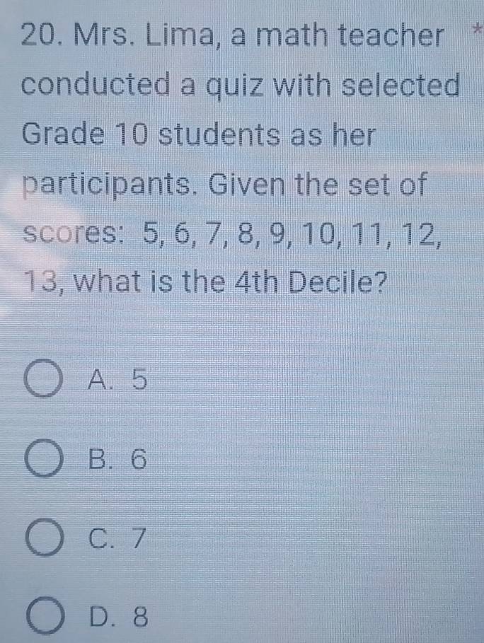 Mrs. Lima, a math teacher *
conducted a quiz with selected
Grade 10 students as her
participants. Given the set of
scores: 5, 6, 7, 8, 9, 10, 11, 12,
13, what is the 4th Decile?
A. 5
B. 6
C. 7
D. 8