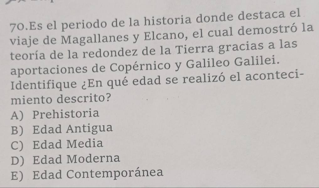 Es el periodo de la historia donde destaca el
viaje de Magallanes y Elcano, el cual demostró la
teoría de la redondez de la Tierra gracias a las
aportaciones de Copérnico y Galileo Galilei.
Identifique ¿En qué edad se realizó el aconteci-
miento descrito?
A) Prehistoria
B) Edad Antigua
C) Edad Media
D) Edad Moderna
E) Edad Contemporánea