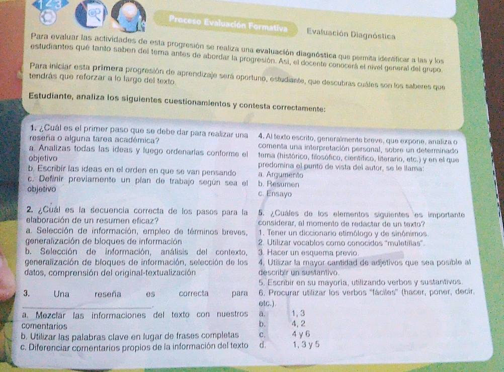 Proceso Evaluación Formativa Evaluación Diagnóstica
Para evaluar las actividades de esta progresión se realiza una evaluación diagnóstica que permita identificar a las y los
estudiantes qué tanto saben del tema antes de abordar la progresión. Asi, el docente conocerá el nivel general del grupo.
Para iniciar esta primera progresión de aprendizaje será oportuno, estudiante, que descubras cuáles son los saberes que
tendrás que reforzar a lo largo del texto
Estudiante, analiza los siguientes cuestionamientos y contesta correctamente:
1. ¿Cuál es el primer paso que se debe dar para realizar una 4. Al texto escrito, generalmente breve, que expone, analiza o
reseña o alguna tarea académica? comenta una interpretación personal, sobre un determinado
a. Analizas todas las ideas y luego ordenarlas conforme el tema (histórico, filosófico, científico, literario, etc.) y en el que
objetivo predomina el punto de vista del autor, se le llama:
b. Escribír las ideas en el orden en que se van pensando a. Argumento
c. Definir previamente un plan de trabajo según sea el b. Resumen
objativo c. Ensayo
2. ¿Cuál es la secuencia correcta de los pasos para la 5. ¿Cuáles de los elementos siguientes es importante
elaboración de un resumen eficaz? considerar, al momento de redactar de un texto?
a. Selección de información, empleo de términos breves, 1. Tener un diccionario etimólogo y de sinónimos
generalización de bloques de información 2. Utilizar vocablos como conocidos “muletillas”.
b. Selección de información, análisis del contexto, 3. Hacer un esquema previo.
generalización de bloques de información, selección de los 4, Utilizar la mayor cantidad de adjetivos que sea posible al
datos, comprensión del original-textualización describir un sustantivo
5. Escribir en su mayoría, utilizando verbos y sustantivos.
3. Una reseña es correcta para 6. Procurar utilizar los verbos ''fáciles'' (hacer, poner, decir.
_
.
etc.).
a. Mezclar las informaciones del texto con nuestros a. 1,3
comentarios
b. 4, 2
b. Utilizar las palabras clave en lugar de frases completas C. 4 γ6
c. Diferenciar comentarios propios de la información del texto d. 1, 3 y 5