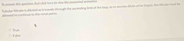 To answer this question, first click here to view the associated animation.
Tubular fıltrate is diluted as it travels through the ascending limb of the loop, so to secrete dilute urine (hypo), this filtrate must be
allowed to continue to the renal pelvis.
True
False